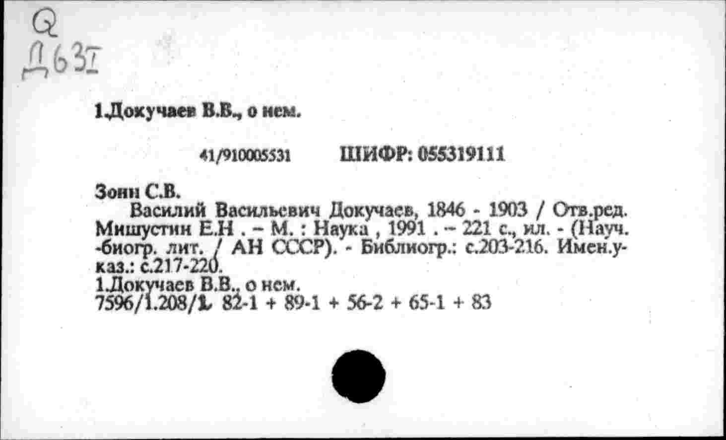 ﻿1 Докучаев В.В., о нем.
41/910005531 ШИФР: 055319111
Зонн С.В.
Василий Васильевич Докучаев, 1846 - 1903 / Отв.ред. Мишустин Е.Н . - М.: Наука , 1991 . - 221 с., ил. - (Науч, -биогр. лит. / АН СССР). - Библиогр.: с.203-216. Имен.у-каз.: с.217-220.
^Докучаев В.В.. о нем.
7596/1.208/1 82-1 + 89-1 + 56-2 + 65-1 + 83